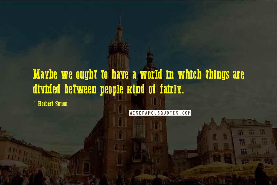 Herbert Simon Quotes: Maybe we ought to have a world in which things are divided between people kind of fairly.