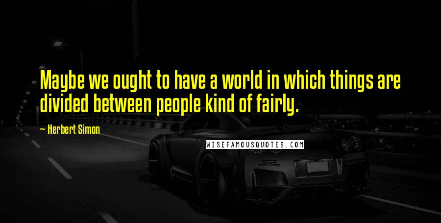 Herbert Simon Quotes: Maybe we ought to have a world in which things are divided between people kind of fairly.