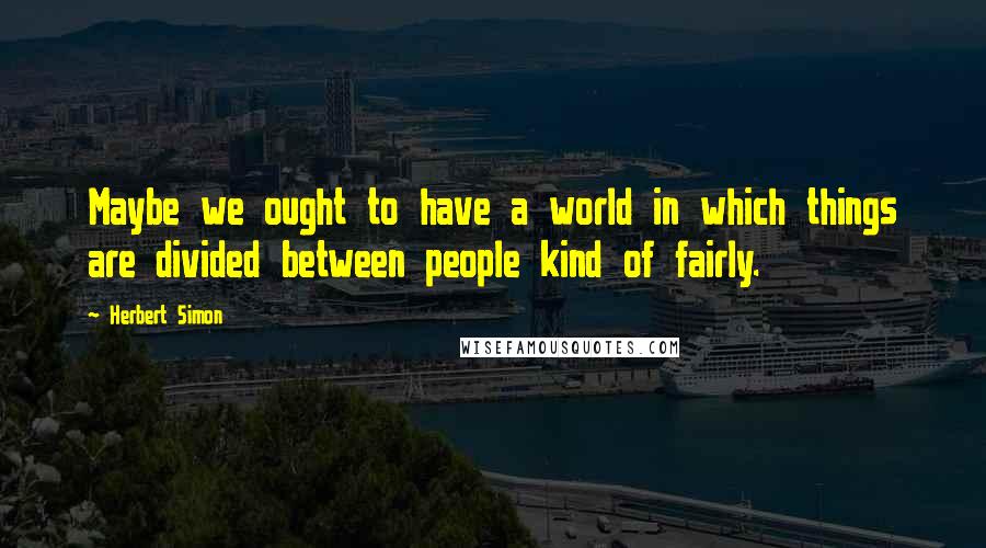 Herbert Simon Quotes: Maybe we ought to have a world in which things are divided between people kind of fairly.