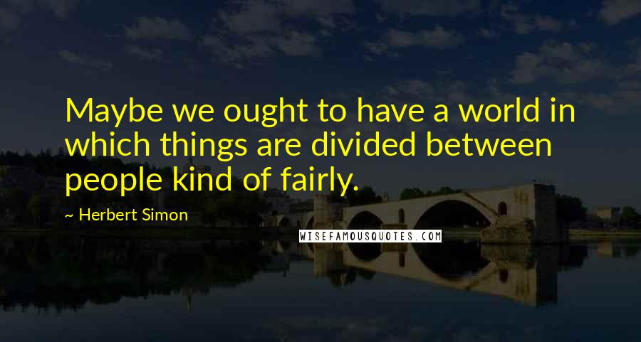 Herbert Simon Quotes: Maybe we ought to have a world in which things are divided between people kind of fairly.