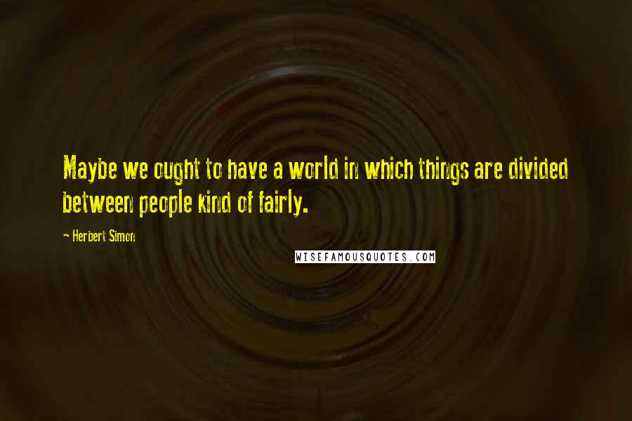 Herbert Simon Quotes: Maybe we ought to have a world in which things are divided between people kind of fairly.
