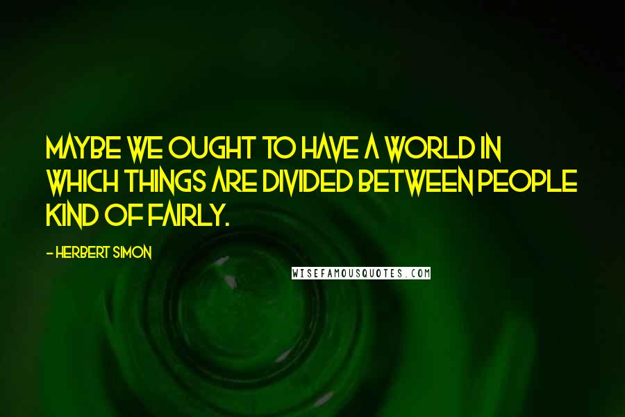 Herbert Simon Quotes: Maybe we ought to have a world in which things are divided between people kind of fairly.