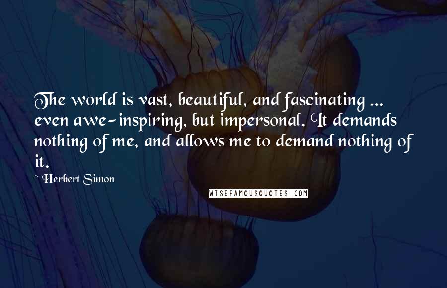 Herbert Simon Quotes: The world is vast, beautiful, and fascinating ... even awe-inspiring, but impersonal. It demands nothing of me, and allows me to demand nothing of it.