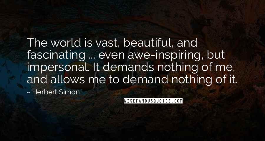 Herbert Simon Quotes: The world is vast, beautiful, and fascinating ... even awe-inspiring, but impersonal. It demands nothing of me, and allows me to demand nothing of it.