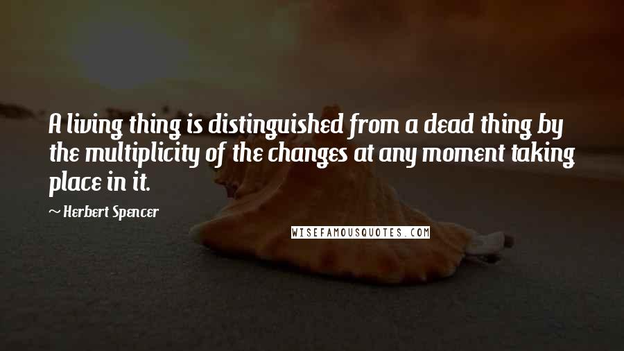 Herbert Spencer Quotes: A living thing is distinguished from a dead thing by the multiplicity of the changes at any moment taking place in it.