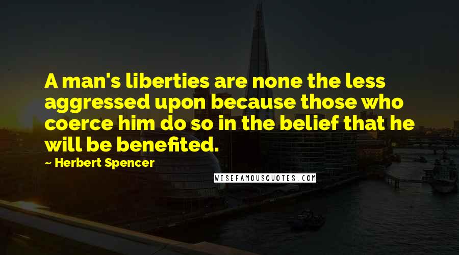 Herbert Spencer Quotes: A man's liberties are none the less aggressed upon because those who coerce him do so in the belief that he will be benefited.