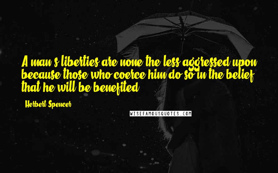 Herbert Spencer Quotes: A man's liberties are none the less aggressed upon because those who coerce him do so in the belief that he will be benefited.