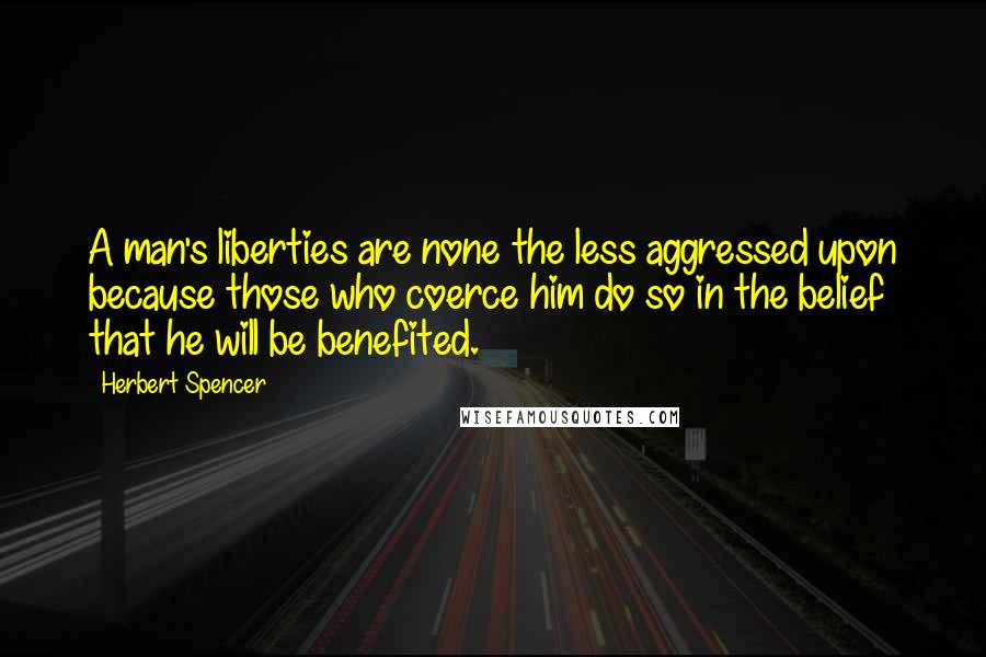 Herbert Spencer Quotes: A man's liberties are none the less aggressed upon because those who coerce him do so in the belief that he will be benefited.