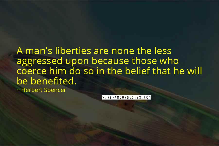 Herbert Spencer Quotes: A man's liberties are none the less aggressed upon because those who coerce him do so in the belief that he will be benefited.