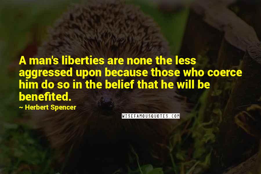 Herbert Spencer Quotes: A man's liberties are none the less aggressed upon because those who coerce him do so in the belief that he will be benefited.