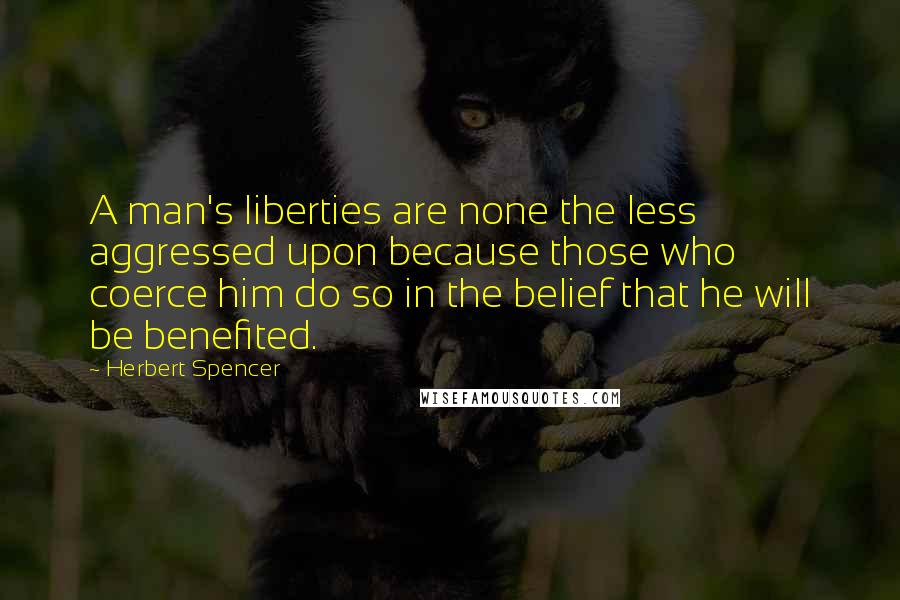 Herbert Spencer Quotes: A man's liberties are none the less aggressed upon because those who coerce him do so in the belief that he will be benefited.