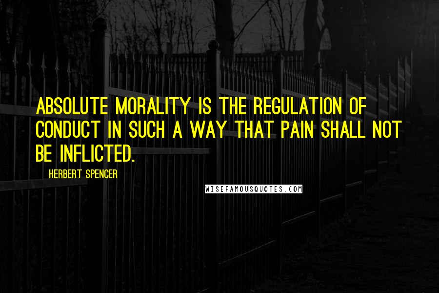 Herbert Spencer Quotes: Absolute morality is the regulation of conduct in such a way that pain shall not be inflicted.