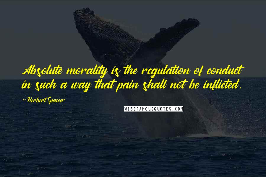 Herbert Spencer Quotes: Absolute morality is the regulation of conduct in such a way that pain shall not be inflicted.