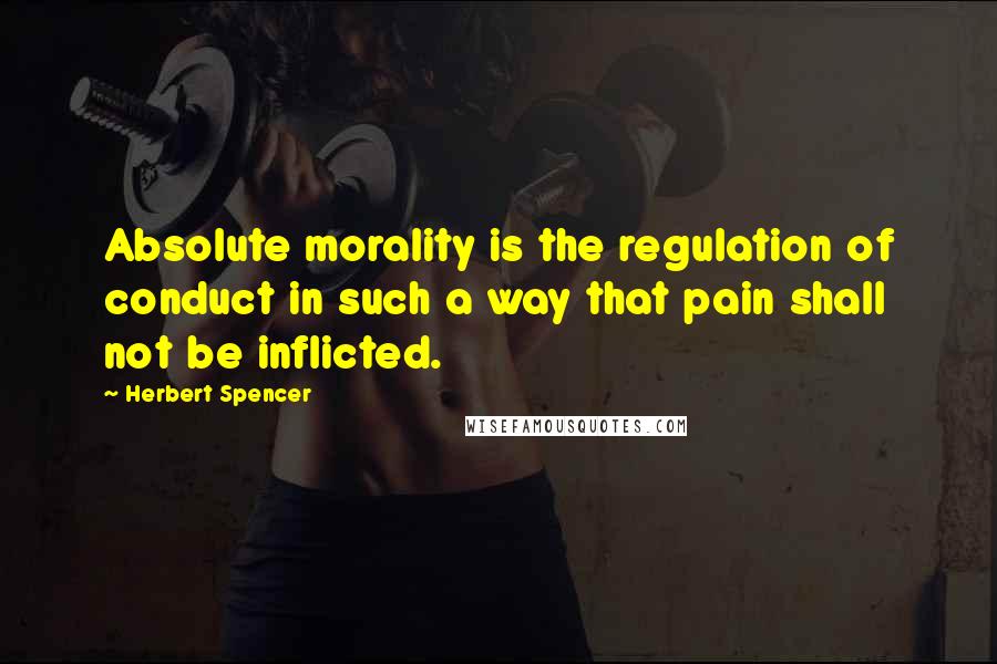 Herbert Spencer Quotes: Absolute morality is the regulation of conduct in such a way that pain shall not be inflicted.