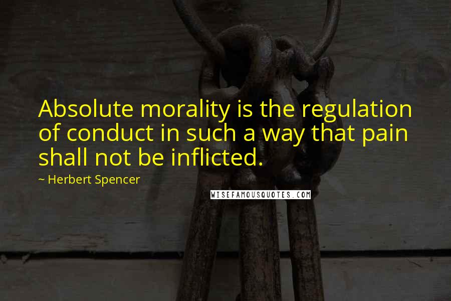 Herbert Spencer Quotes: Absolute morality is the regulation of conduct in such a way that pain shall not be inflicted.