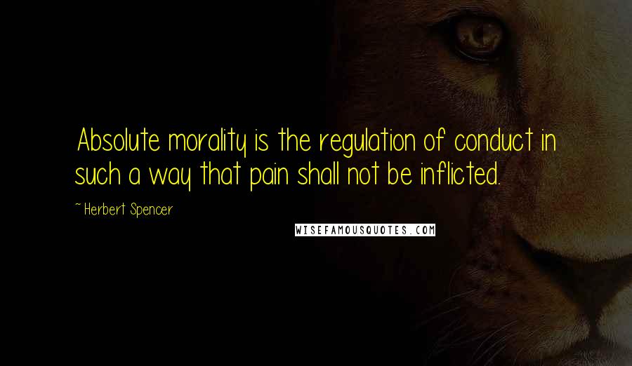 Herbert Spencer Quotes: Absolute morality is the regulation of conduct in such a way that pain shall not be inflicted.