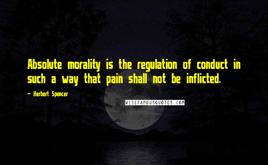 Herbert Spencer Quotes: Absolute morality is the regulation of conduct in such a way that pain shall not be inflicted.
