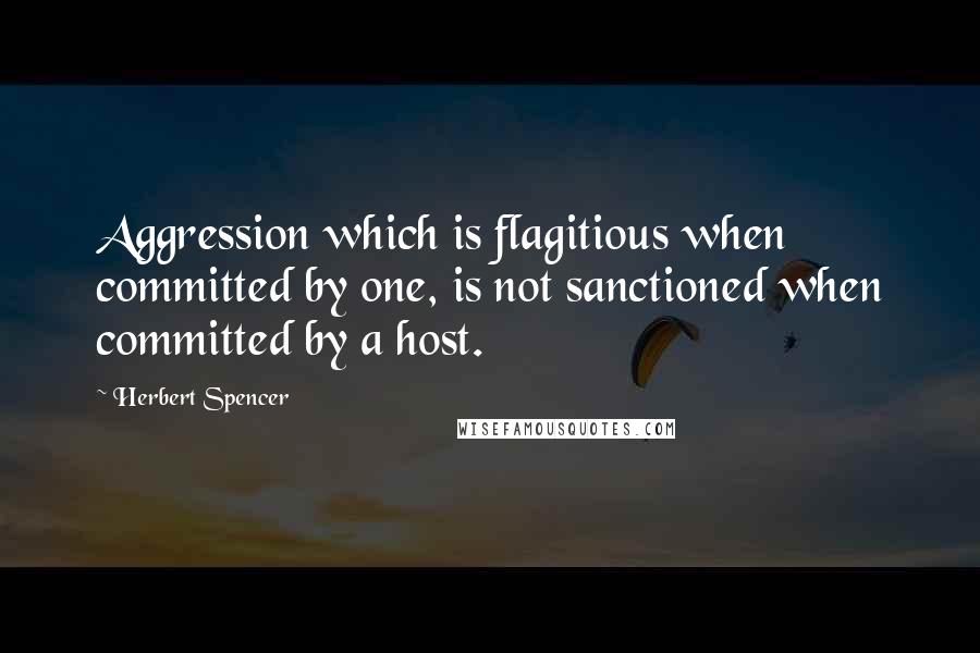 Herbert Spencer Quotes: Aggression which is flagitious when committed by one, is not sanctioned when committed by a host.