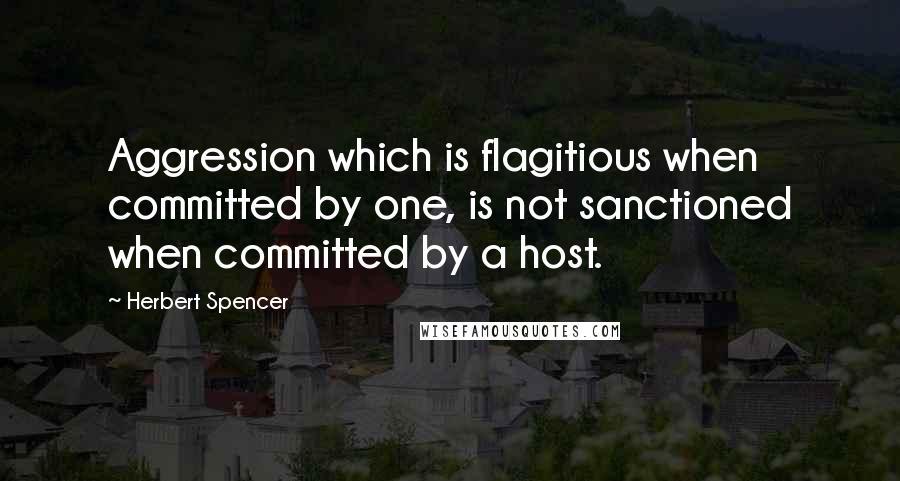 Herbert Spencer Quotes: Aggression which is flagitious when committed by one, is not sanctioned when committed by a host.