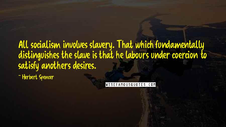 Herbert Spencer Quotes: All socialism involves slavery. That which fundamentally distinguishes the slave is that he labours under coercion to satisfy anothers desires.