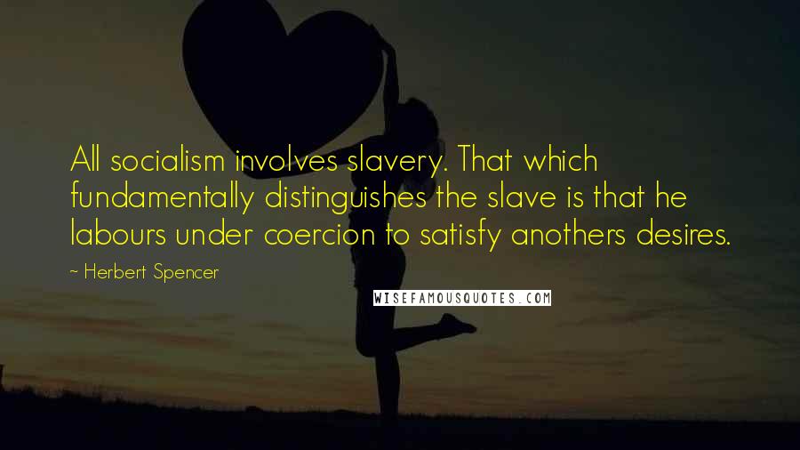 Herbert Spencer Quotes: All socialism involves slavery. That which fundamentally distinguishes the slave is that he labours under coercion to satisfy anothers desires.