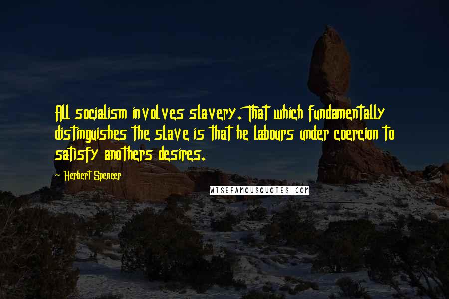 Herbert Spencer Quotes: All socialism involves slavery. That which fundamentally distinguishes the slave is that he labours under coercion to satisfy anothers desires.