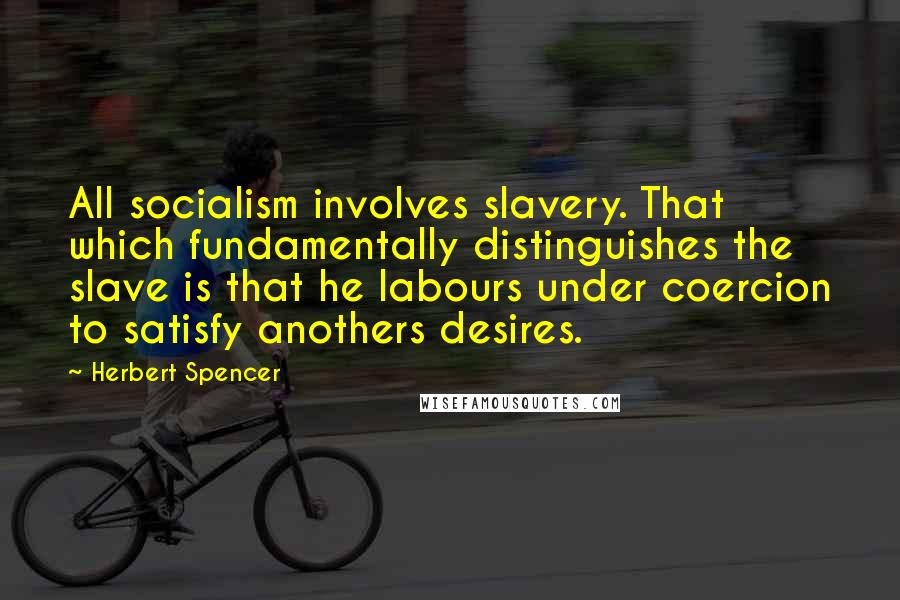 Herbert Spencer Quotes: All socialism involves slavery. That which fundamentally distinguishes the slave is that he labours under coercion to satisfy anothers desires.