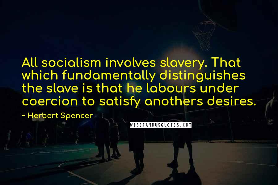 Herbert Spencer Quotes: All socialism involves slavery. That which fundamentally distinguishes the slave is that he labours under coercion to satisfy anothers desires.