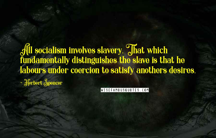 Herbert Spencer Quotes: All socialism involves slavery. That which fundamentally distinguishes the slave is that he labours under coercion to satisfy anothers desires.