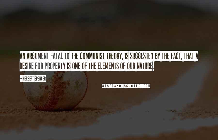 Herbert Spencer Quotes: An argument fatal to the communist theory, is suggested by the fact, that a desire for property is one of the elements of our nature.