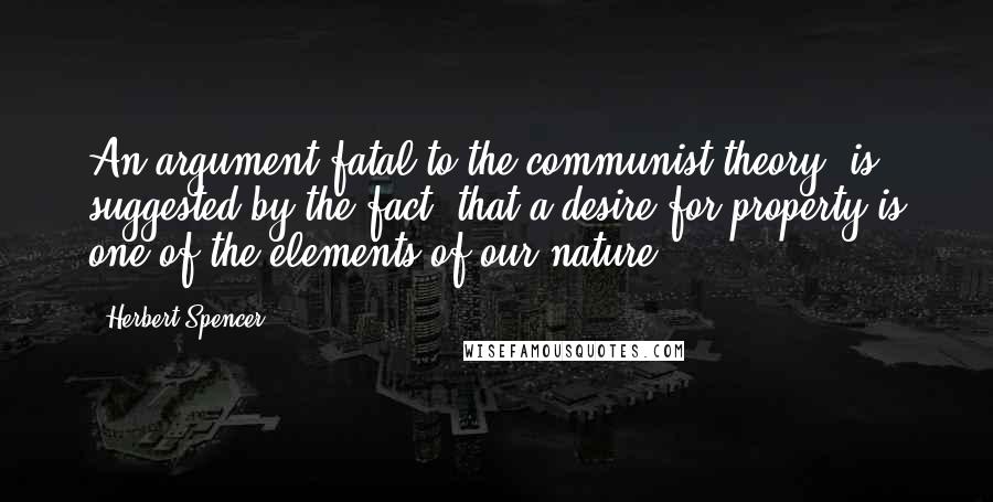 Herbert Spencer Quotes: An argument fatal to the communist theory, is suggested by the fact, that a desire for property is one of the elements of our nature.