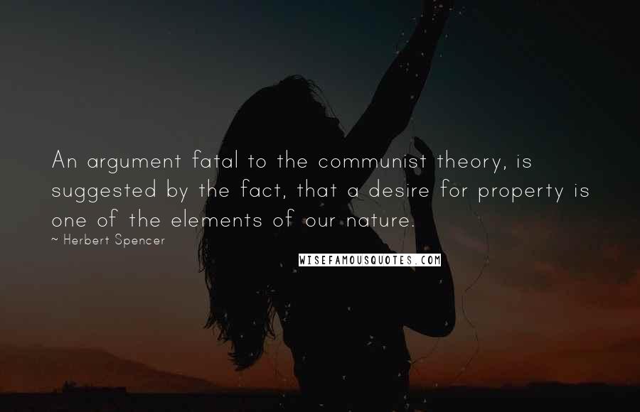 Herbert Spencer Quotes: An argument fatal to the communist theory, is suggested by the fact, that a desire for property is one of the elements of our nature.