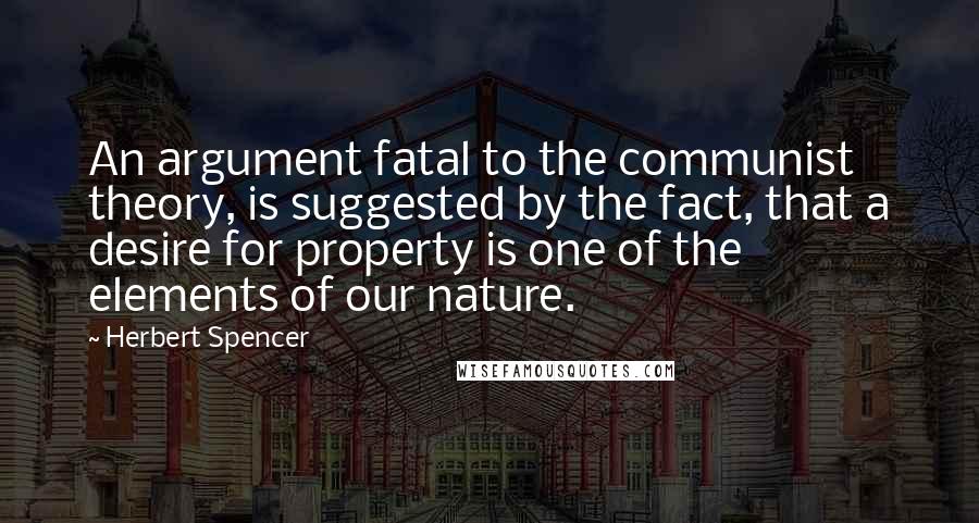 Herbert Spencer Quotes: An argument fatal to the communist theory, is suggested by the fact, that a desire for property is one of the elements of our nature.