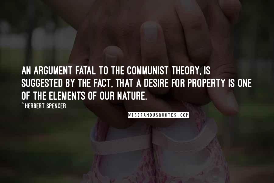 Herbert Spencer Quotes: An argument fatal to the communist theory, is suggested by the fact, that a desire for property is one of the elements of our nature.