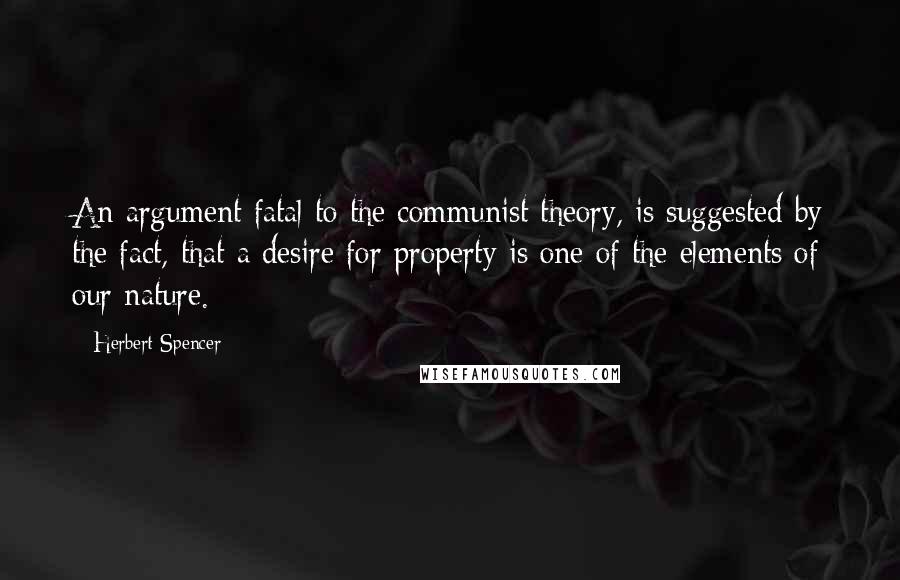 Herbert Spencer Quotes: An argument fatal to the communist theory, is suggested by the fact, that a desire for property is one of the elements of our nature.