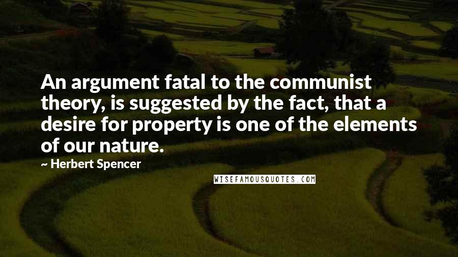 Herbert Spencer Quotes: An argument fatal to the communist theory, is suggested by the fact, that a desire for property is one of the elements of our nature.