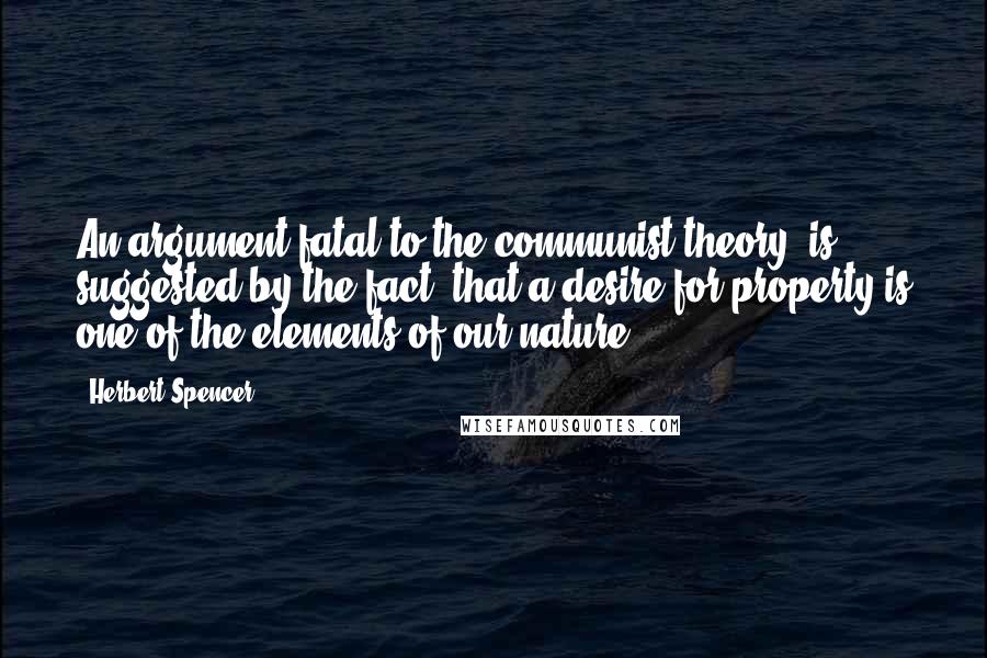 Herbert Spencer Quotes: An argument fatal to the communist theory, is suggested by the fact, that a desire for property is one of the elements of our nature.