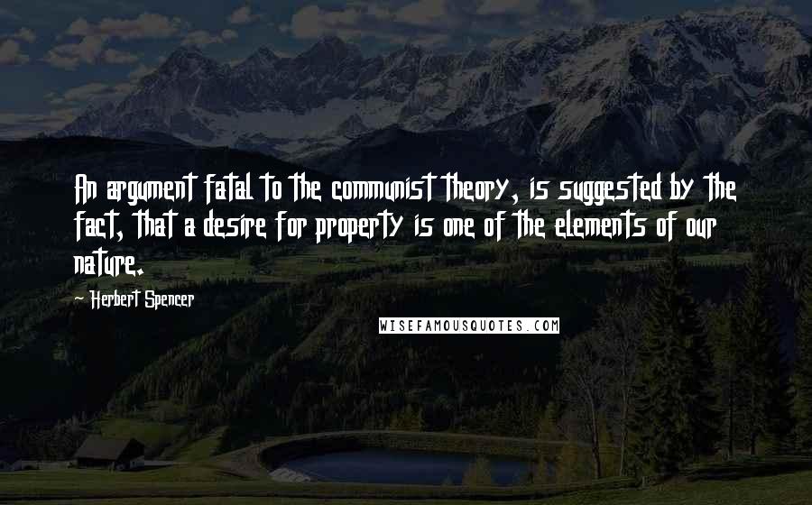 Herbert Spencer Quotes: An argument fatal to the communist theory, is suggested by the fact, that a desire for property is one of the elements of our nature.