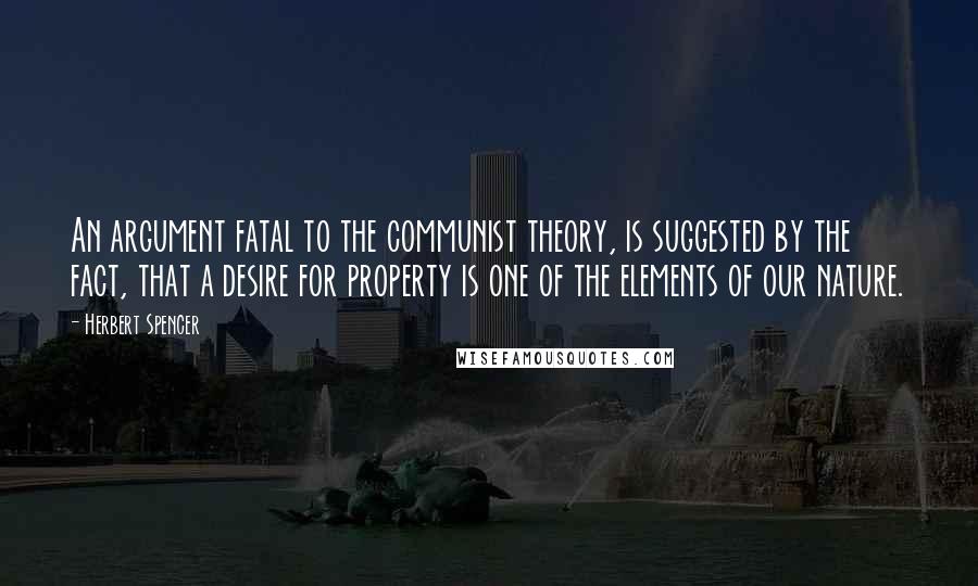 Herbert Spencer Quotes: An argument fatal to the communist theory, is suggested by the fact, that a desire for property is one of the elements of our nature.