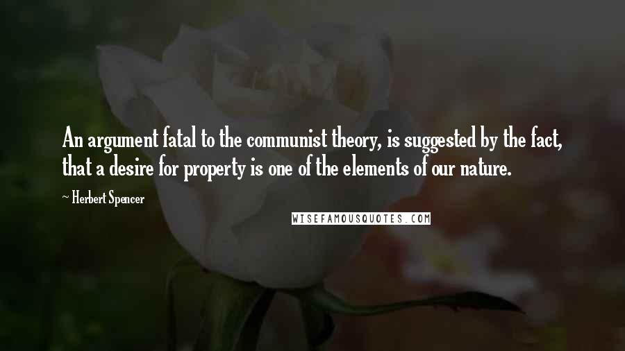 Herbert Spencer Quotes: An argument fatal to the communist theory, is suggested by the fact, that a desire for property is one of the elements of our nature.