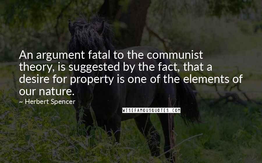 Herbert Spencer Quotes: An argument fatal to the communist theory, is suggested by the fact, that a desire for property is one of the elements of our nature.