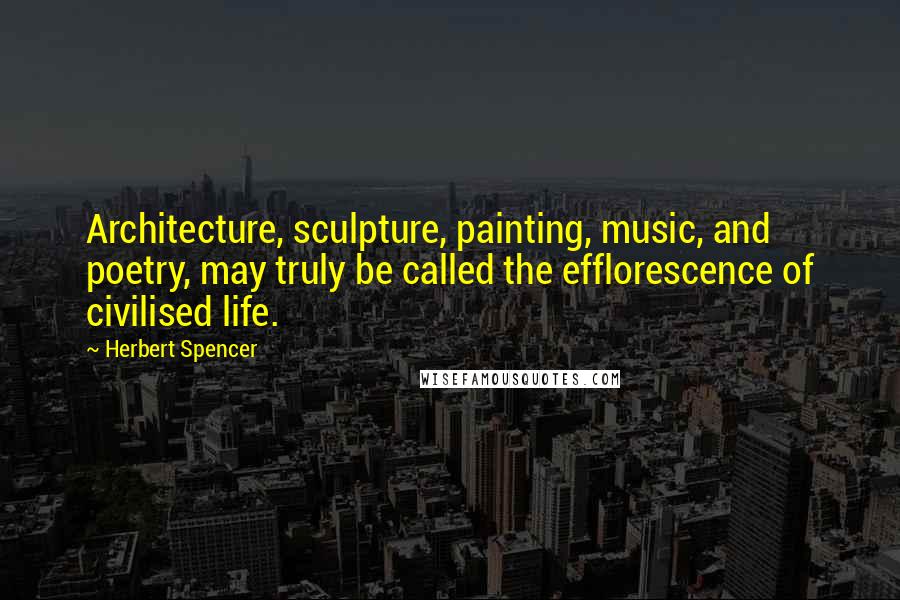 Herbert Spencer Quotes: Architecture, sculpture, painting, music, and poetry, may truly be called the efflorescence of civilised life.