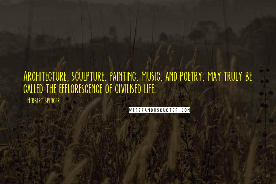 Herbert Spencer Quotes: Architecture, sculpture, painting, music, and poetry, may truly be called the efflorescence of civilised life.