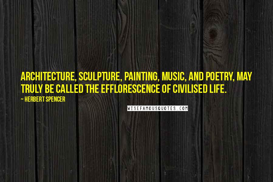 Herbert Spencer Quotes: Architecture, sculpture, painting, music, and poetry, may truly be called the efflorescence of civilised life.