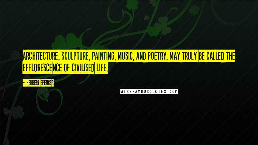 Herbert Spencer Quotes: Architecture, sculpture, painting, music, and poetry, may truly be called the efflorescence of civilised life.