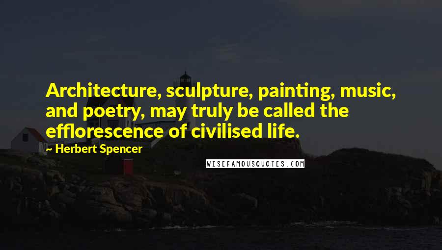 Herbert Spencer Quotes: Architecture, sculpture, painting, music, and poetry, may truly be called the efflorescence of civilised life.