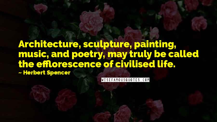 Herbert Spencer Quotes: Architecture, sculpture, painting, music, and poetry, may truly be called the efflorescence of civilised life.