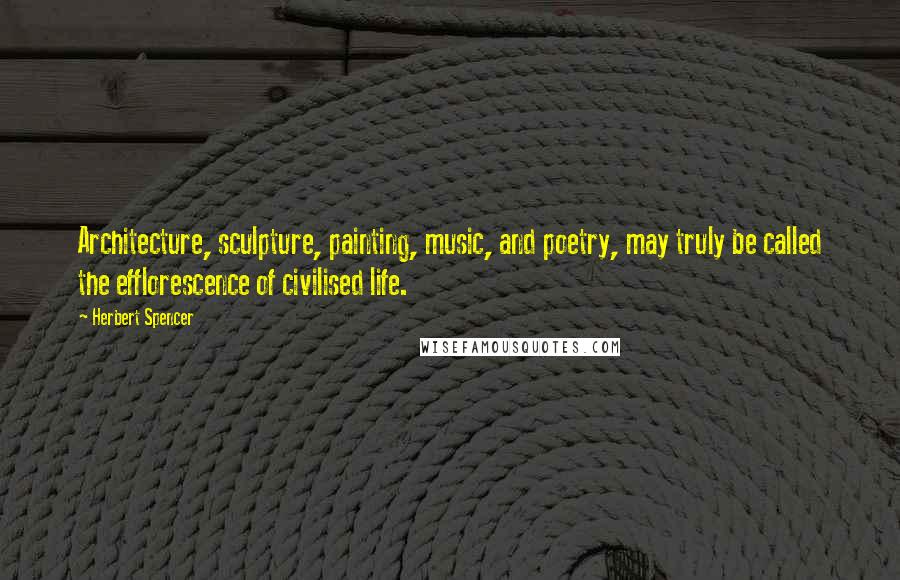 Herbert Spencer Quotes: Architecture, sculpture, painting, music, and poetry, may truly be called the efflorescence of civilised life.