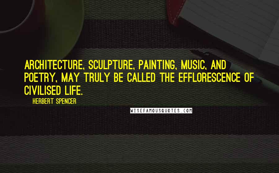 Herbert Spencer Quotes: Architecture, sculpture, painting, music, and poetry, may truly be called the efflorescence of civilised life.