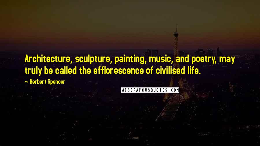 Herbert Spencer Quotes: Architecture, sculpture, painting, music, and poetry, may truly be called the efflorescence of civilised life.